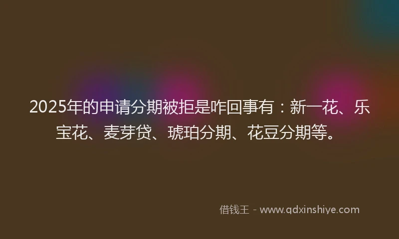 2025年的申请分期被拒是咋回事有：新一花、乐宝花、麦芽贷、琥珀分期、花豆分期等。