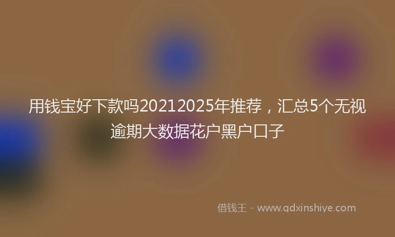 用钱宝好下款吗20212025年推荐，汇总5个无视逾期大数据花户黑户口子