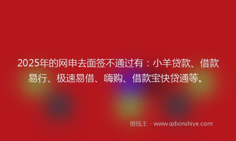 2025年的网申去面签不通过有：小羊贷款、借款易行、极速易借、嗨购、借款宝快贷通等。