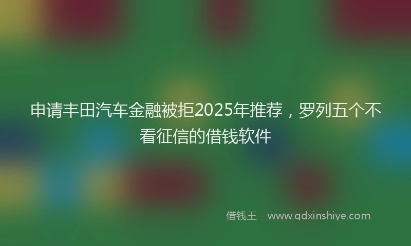 申请丰田汽车金融被拒2025年推荐，罗列五个不看征信的借钱软件