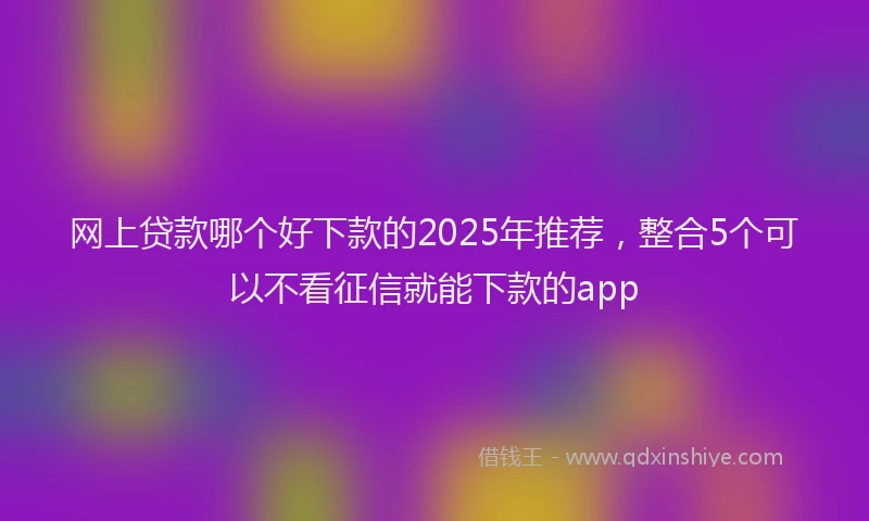 网上贷款哪个好下款的2025年推荐，整合5个可以不看征信就能下款的app