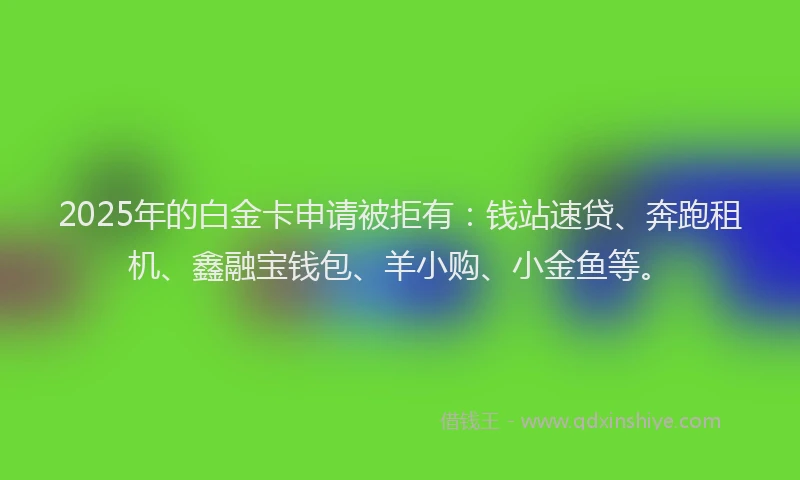 2025年的白金卡申请被拒有：钱站速贷、奔跑租机、鑫融宝钱包、羊小购、小金鱼等。