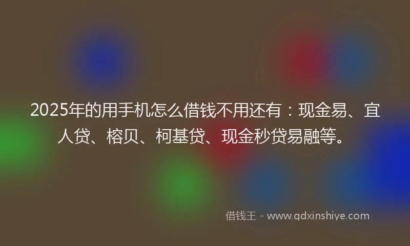 2025年的用手机怎么借钱不用还有：现金易、宜人贷、榕贝、柯基贷、现金秒贷易融等。