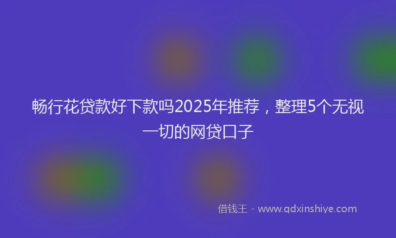 畅行花贷款好下款吗2025年推荐，整理5个无视一切的网贷口子