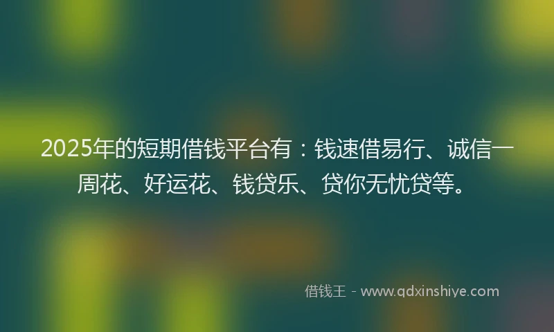 2025年的短期借钱平台有：钱速借易行、诚信一周花、好运花、钱贷乐、贷你无忧贷等。