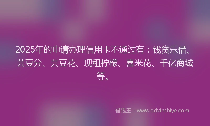 2025年的申请办理信用卡不通过有：钱贷乐借、芸豆分、芸豆花、现租柠檬、喜米花、千亿商城等。