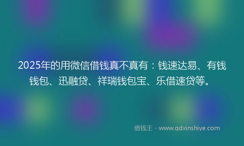 2025年的用微信借钱真不真有：钱速达易、有钱钱包、迅融贷、祥瑞钱包宝、乐借速贷等。