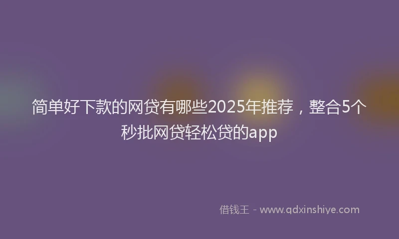 简单好下款的网贷有哪些2025年推荐，整合5个秒批网贷轻松贷的app