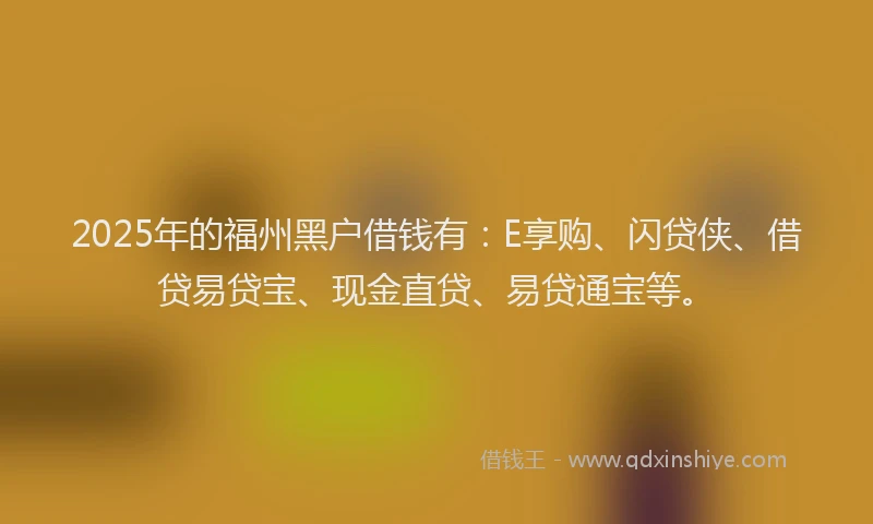 2025年的福州黑户借钱有：E享购、闪贷侠、借贷易贷宝、现金直贷、易贷通宝等。