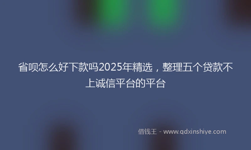 省呗怎么好下款吗2025年精选，整理五个贷款不上诚信平台的平台
