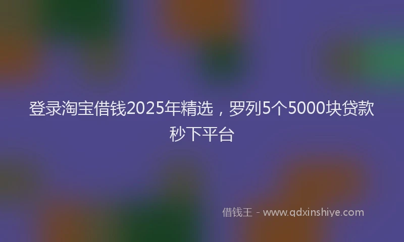 登录淘宝借钱2025年精选，罗列5个5000块贷款秒下平台