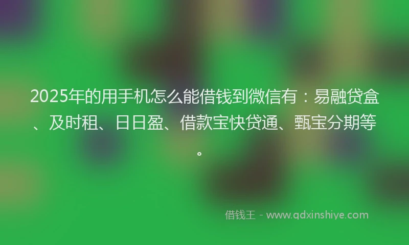 2025年的用手机怎么能借钱到微信有：易融贷盒、及时租、日日盈、借款宝快贷通、甄宝分期等。