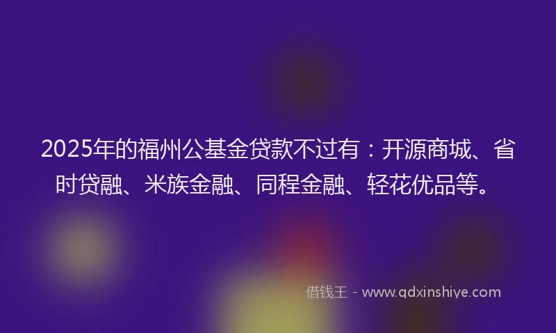 2025年的福州公基金贷款不过有：开源商城、省时贷融、米族金融、同程金融、轻花优品等。