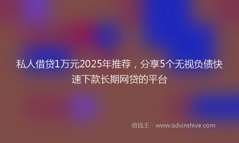 私人借贷1万元2025年推荐，分享5个无视负债快速下款长期网贷的平台