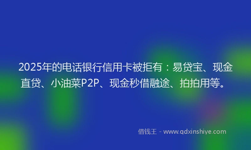 2025年的电话银行信用卡被拒有：易贷宝、现金直贷、小油菜P2P、现金秒借融途、拍拍用等。