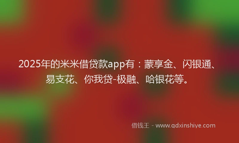 2025年的米米借贷款app有：蒙享金、闪银通、易支花、你我贷-极融、哈银花等。