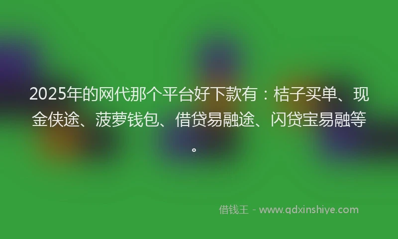 2025年的网代那个平台好下款有：桔子买单、现金侠途、菠萝钱包、借贷易融途、闪贷宝易融等。