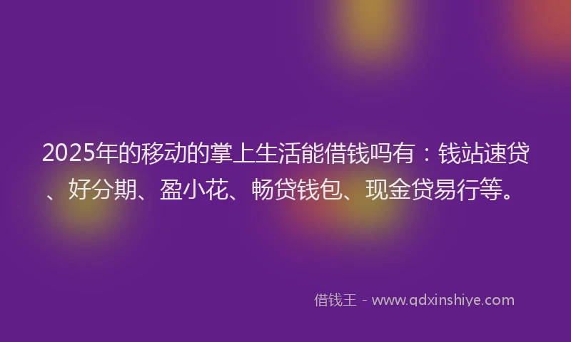 2025年的移动的掌上生活能借钱吗有：钱站速贷、好分期、盈小花、畅贷钱包、现金贷易行等。