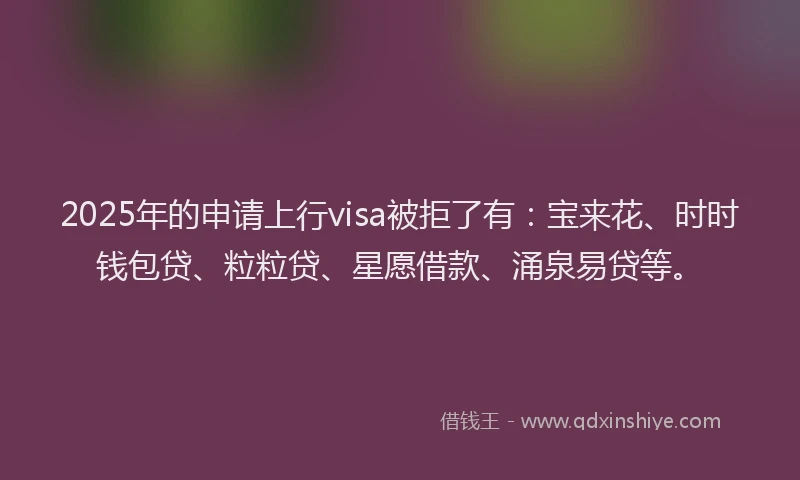 2025年的申请上行visa被拒了有：宝来花、时时钱包贷、粒粒贷、星愿借款、涌泉易贷等。