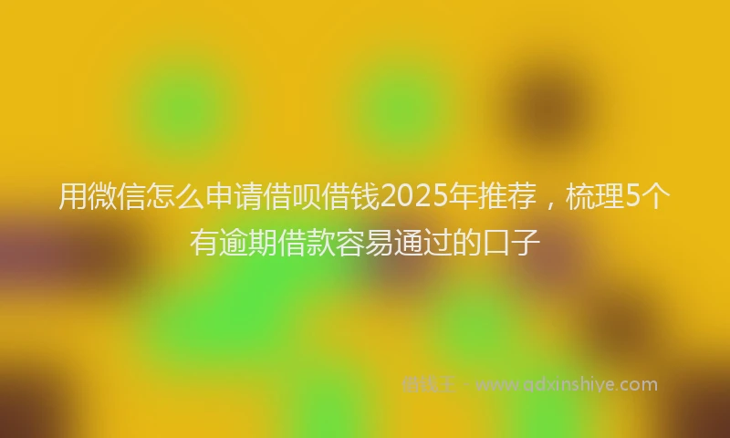 用微信怎么申请借呗借钱2025年推荐，梳理5个有逾期借款容易通过的口子