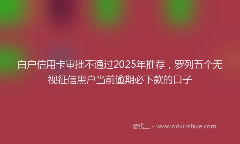 白户信用卡审批不通过2025年推荐，罗列五个无视征信黑户当前逾期必下款的口子