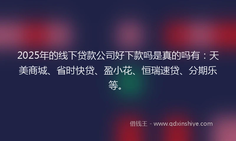 2025年的线下贷款公司好下款吗是真的吗有：天美商城、省时快贷、盈小花、恒瑞速贷、分期乐等。