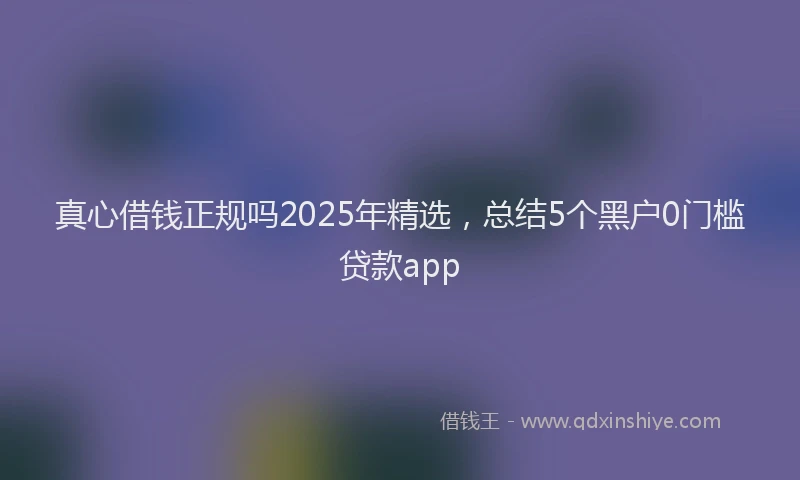 真心借钱正规吗2025年精选，总结5个黑户0门槛贷款app