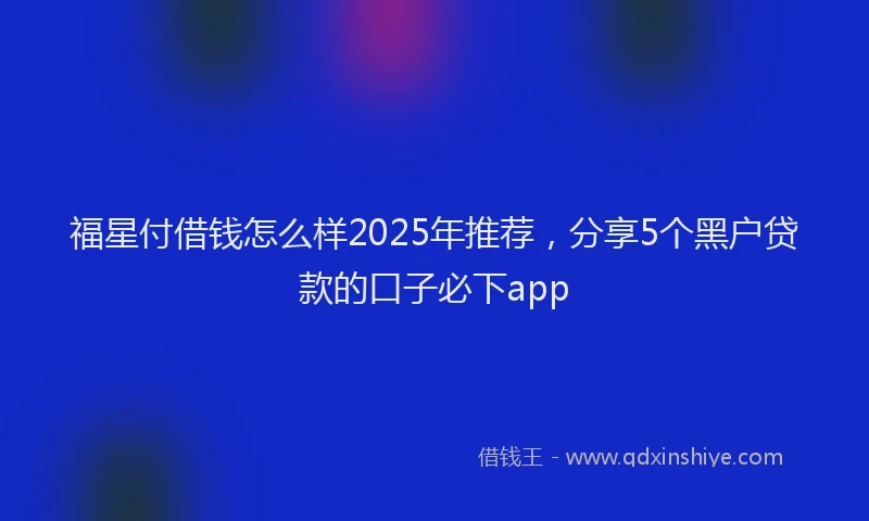 福星付借钱怎么样2025年推荐，分享5个黑户贷款的口子必下app
