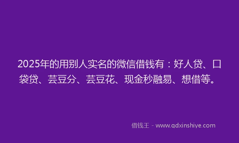 2025年的用别人实名的微信借钱有：好人贷、口袋贷、芸豆分、芸豆花、现金秒融易、想借等。