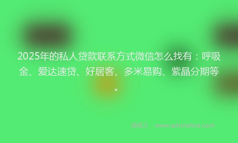 2025年的私人贷款联系方式微信怎么找有：呼吸金、爱达速贷、好居客、多米易购、紫晶分期等。