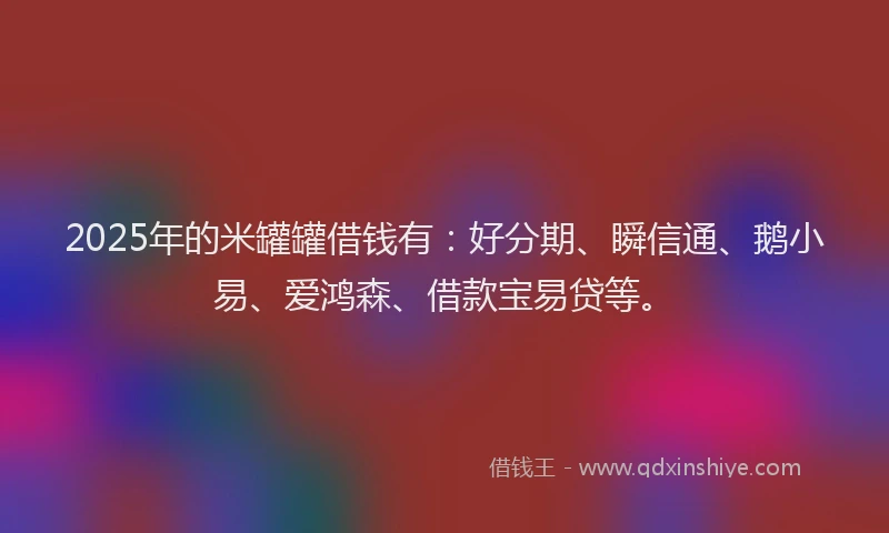 2025年的米罐罐借钱有：好分期、瞬信通、鹅小易、爱鸿森、借款宝易贷等。