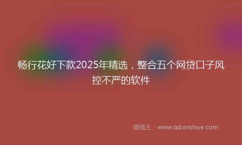 畅行花好下款2025年精选，整合五个网贷口子风控不严的软件