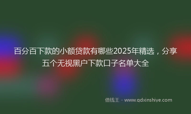 百分百下款的小额贷款有哪些2025年精选，分享五个无视黑户下款口子名单大全