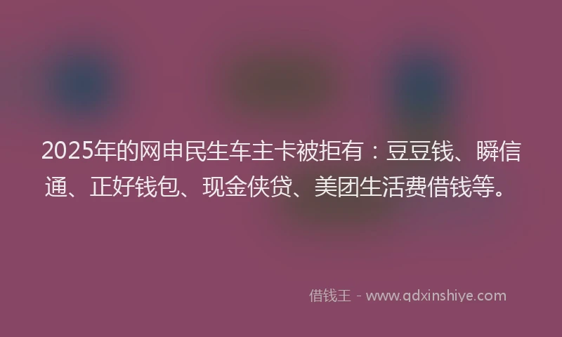 2025年的网申民生车主卡被拒有：豆豆钱、瞬信通、正好钱包、现金侠贷、美团生活费借钱等。