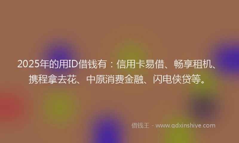 2025年的用ID借钱有：信用卡易借、畅享租机、携程拿去花、中原消费金融、闪电侠贷等。