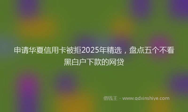 申请华夏信用卡被拒2025年精选，盘点五个不看黑白户下款的网贷