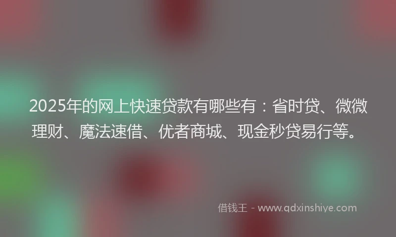 2025年的网上快速贷款有哪些有：省时贷、微微理财、魔法速借、优者商城、现金秒贷易行等。