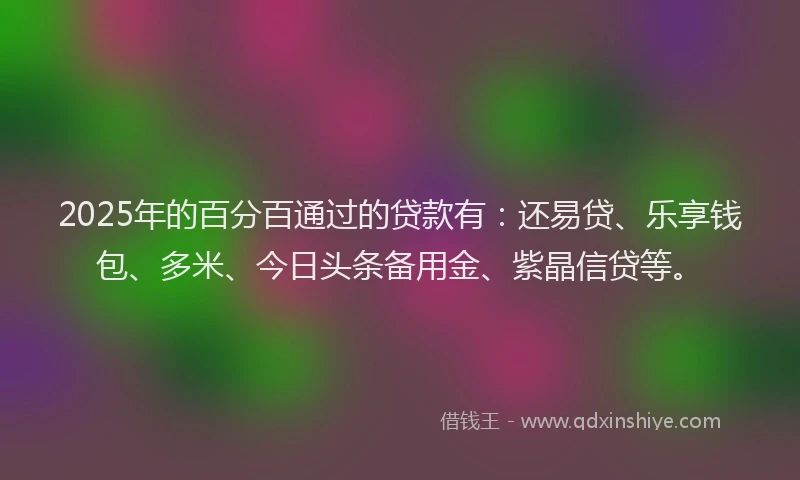 2025年的百分百通过的贷款有：还易贷、乐享钱包、多米、今日头条备用金、紫晶信贷等。