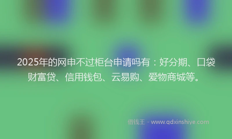 2025年的网申不过柜台申请吗有：好分期、口袋财富贷、信用钱包、云易购、爱物商城等。