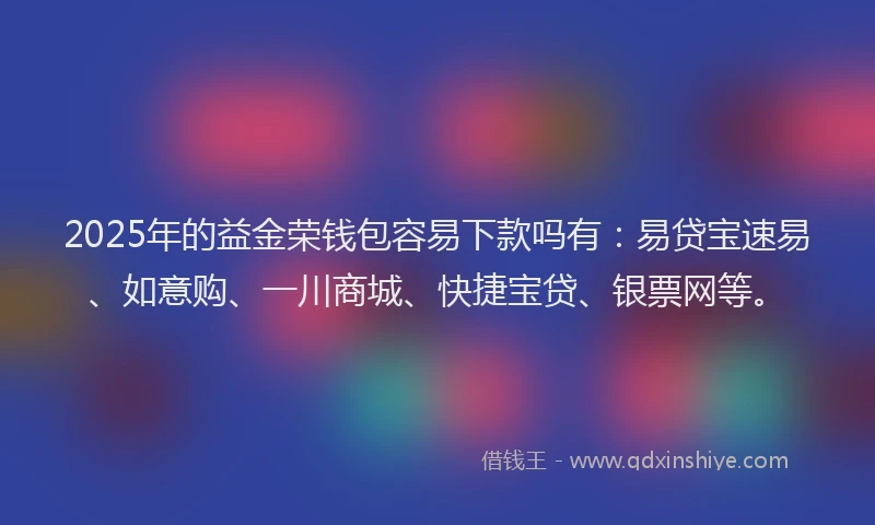 2025年的益金荣钱包容易下款吗有：易贷宝速易、如意购、一川商城、快捷宝贷、银票网等。