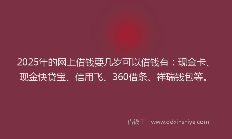 2025年的网上借钱要几岁可以借钱有：现金卡、现金快贷宝、信用飞、360借条、祥瑞钱包等。