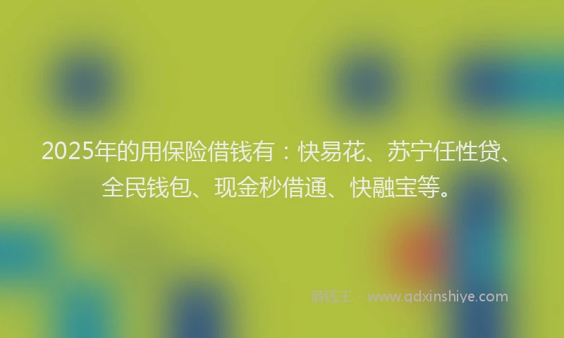 2025年的用保险借钱有：快易花、苏宁任性贷、全民钱包、现金秒借通、快融宝等。