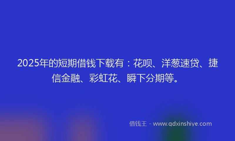 2025年的短期借钱下载有：花呗、洋葱速贷、捷信金融、彩虹花、瞬下分期等。