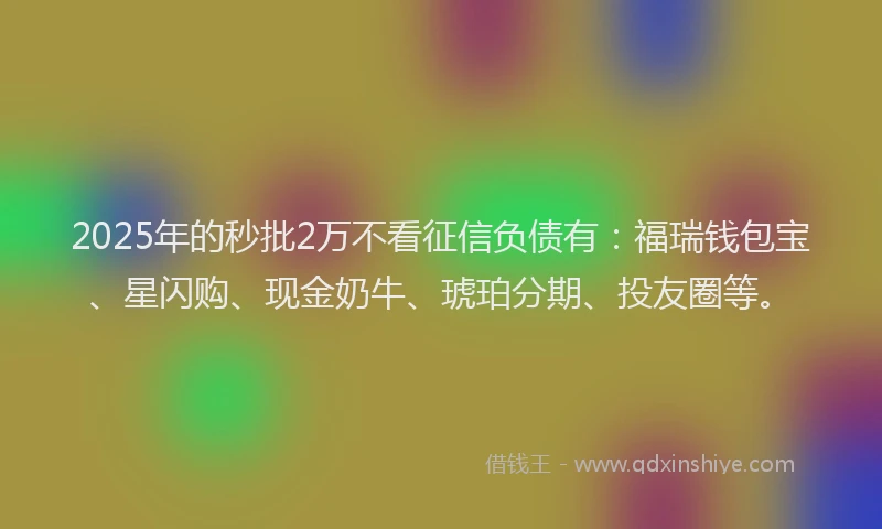 2025年的秒批2万不看征信负债有：福瑞钱包宝、星闪购、现金奶牛、琥珀分期、投友圈等。