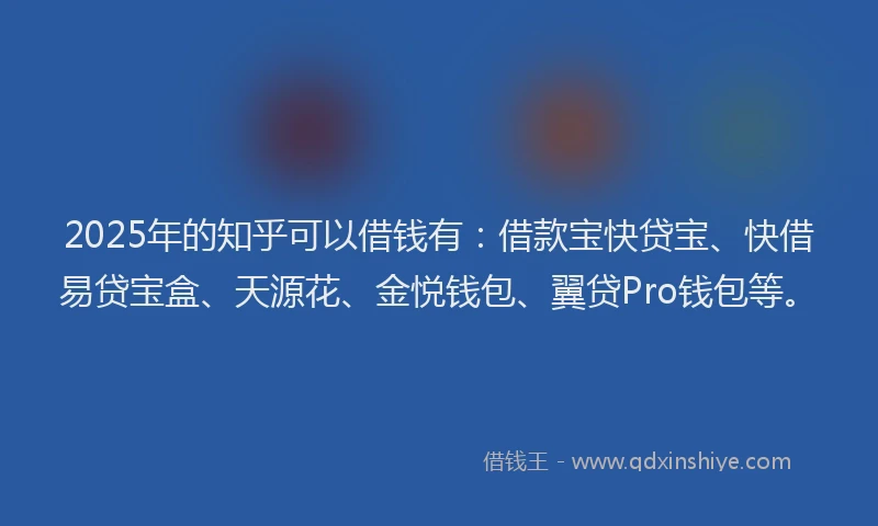 2025年的知乎可以借钱有：借款宝快贷宝、快借易贷宝盒、天源花、金悦钱包、翼贷Pro钱包等。