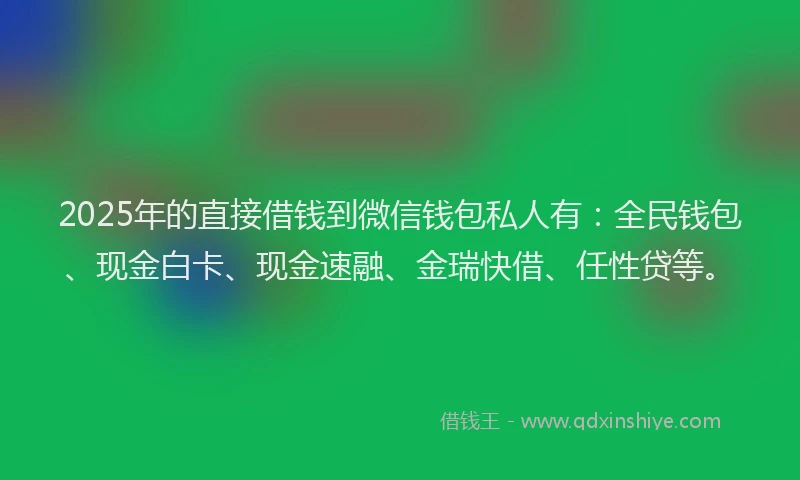 2025年的直接借钱到微信钱包私人有：全民钱包、现金白卡、现金速融、金瑞快借、任性贷等。