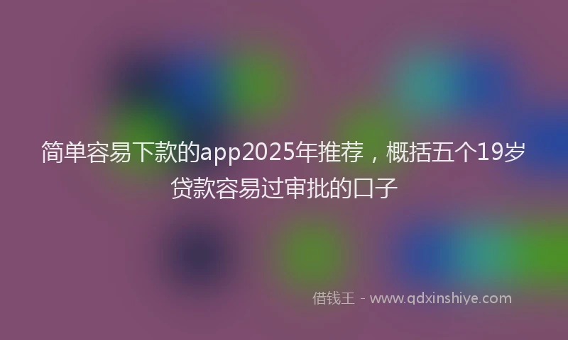 简单容易下款的app2025年推荐，概括五个19岁贷款容易过审批的口子