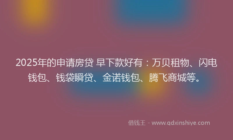 2025年的申请房贷 早下款好有：万贝租物、闪电钱包、钱袋瞬贷、金诺钱包、腾飞商城等。