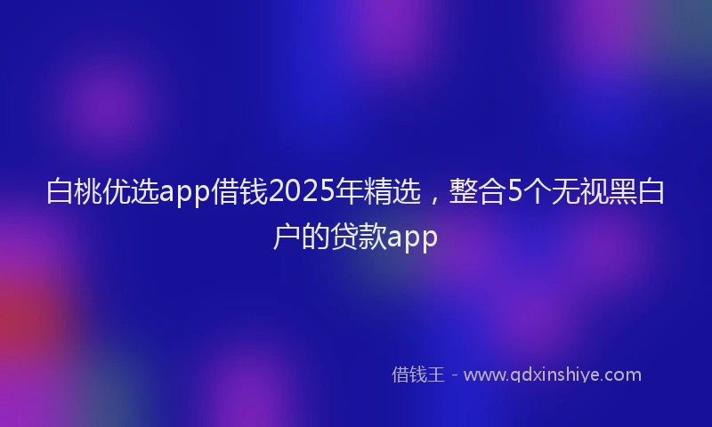 白桃优选app借钱2025年精选，整合5个无视黑白户的贷款app