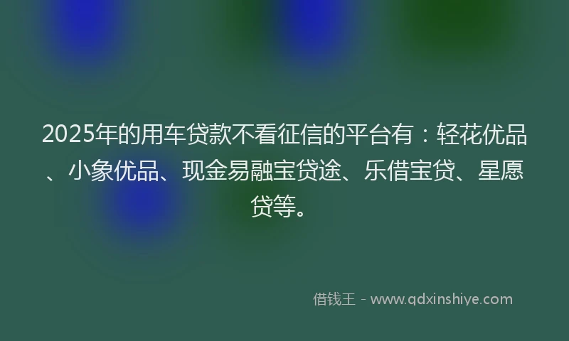 2025年的用车贷款不看征信的平台有：轻花优品、小象优品、现金易融宝贷途、乐借宝贷、星愿贷等。